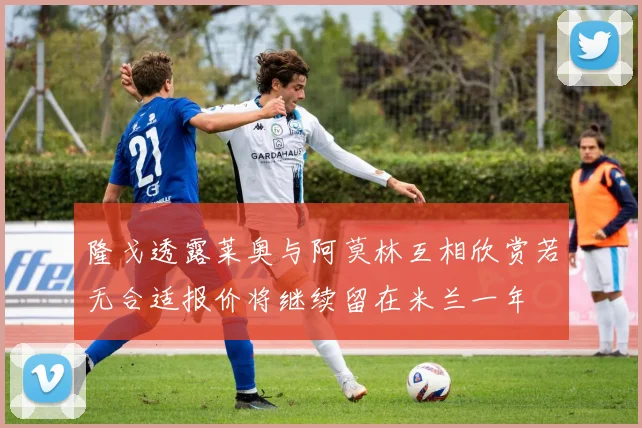 隆戈透露莱奥与阿莫林互相欣赏若无合适报价将继续留在米兰一年