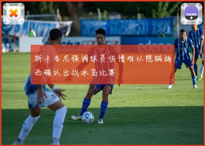 斯卡洛尼强调球员伤情难以隐瞒梅西确认出战冰岛比赛