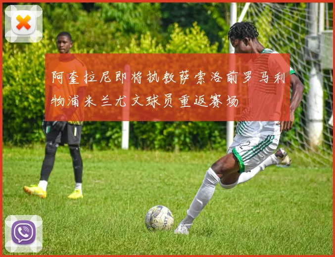 阿奎拉尼即将执教萨索洛前罗马利物浦米兰尤文球员重返赛场