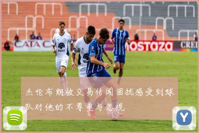 杰伦布朗被交易传闻困扰感受到球队对他的不尊重与忽视