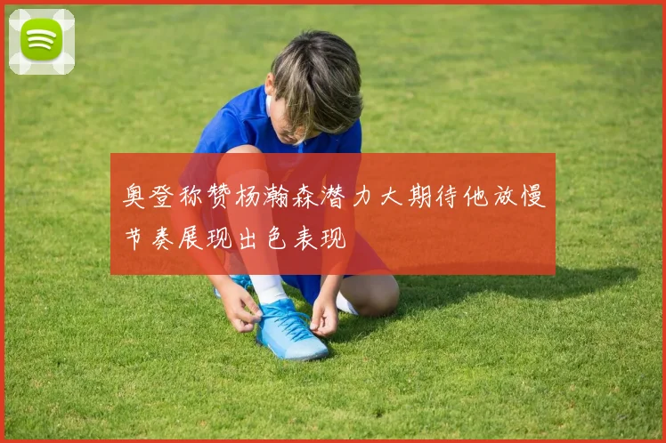 奥登称赞杨瀚森潜力大期待他放慢节奏展现出色表现