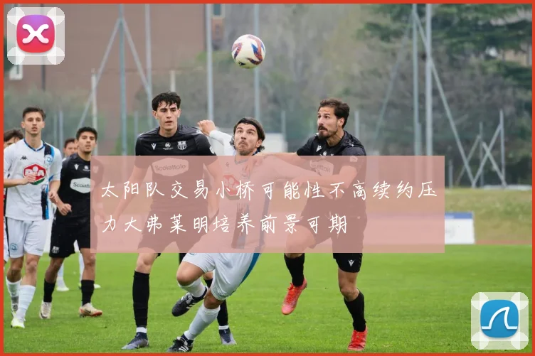 太阳队交易小桥可能性不高续约压力大弗莱明培养前景可期