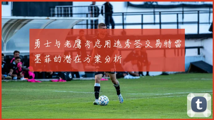 勇士与老鹰考虑用选秀签交易特雷墨菲的潜在方案分析