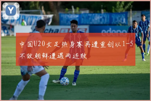中国U20女足热身赛再遭重创以1-5不敌朝鲜遭遇两连败