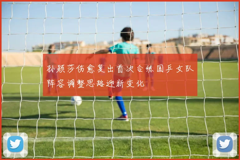 孙颖莎伤愈复出首次合练国乒女队阵容调整思路迎新变化