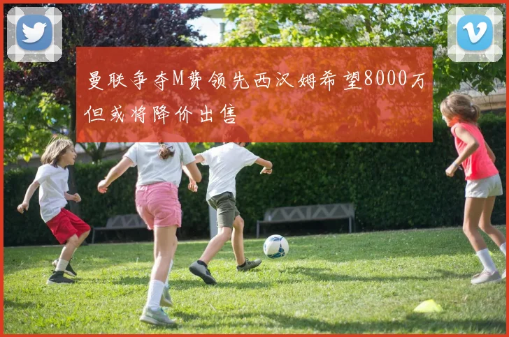 曼联争夺M费领先西汉姆希望8000万但或将降价出售
