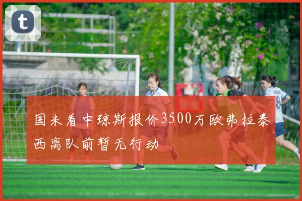 国米看中琼斯报价3500万欧弗拉泰西离队前暂无行动