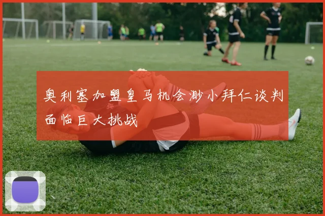 奥利塞加盟皇马机会渺小拜仁谈判面临巨大挑战