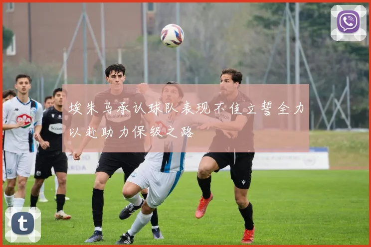 埃朱马承认球队表现不佳立誓全力以赴助力保级之路