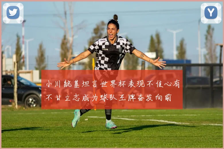小川航基坦言世界杯表现不佳心有不甘立志成为球队王牌奋发向前