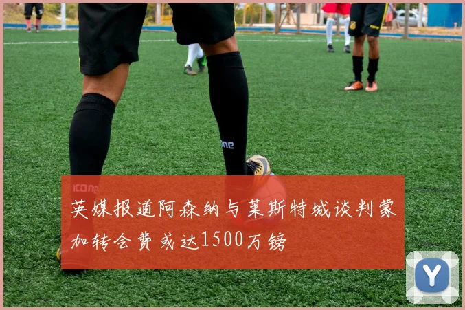 英媒报道阿森纳与莱斯特城谈判蒙加转会费或达1500万镑
