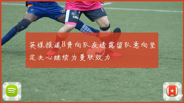 英媒报道B费向队友透露留队意向坚定决心继续为曼联效力