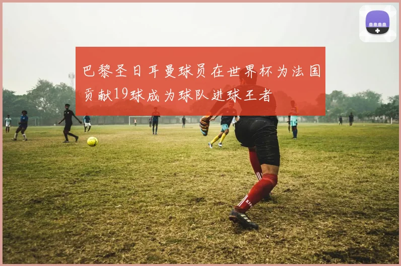 巴黎圣日耳曼球员在世界杯为法国贡献19球成为球队进球王者